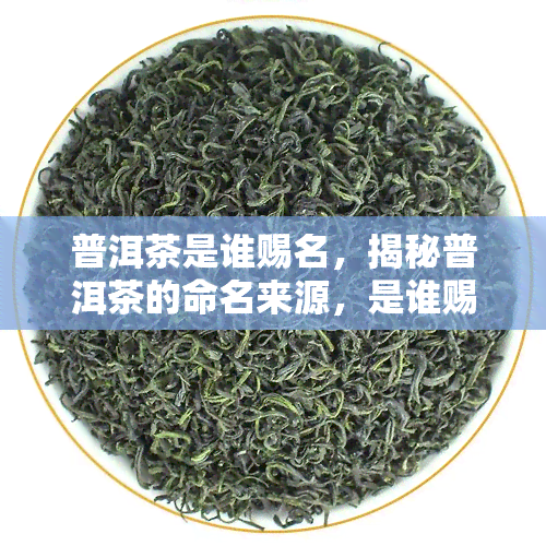 普洱茶是谁赐名，揭秘普洱茶的命名来源，是谁赐予了它这个名字？