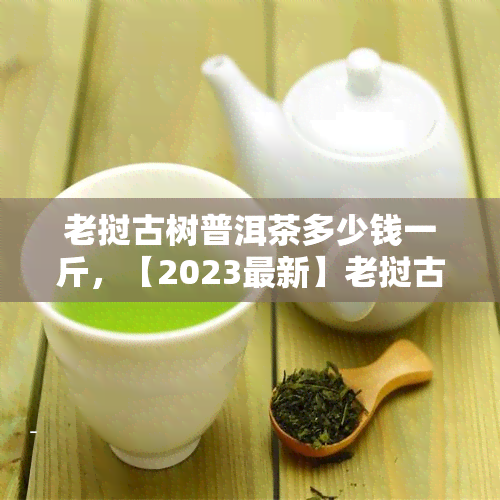 老挝古树普洱茶多少钱一斤，【2023最新】老挝古树普洱茶价格表，多少一斤？