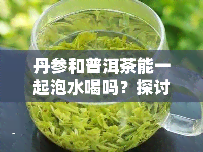 丹参和普洱茶能一起泡水喝吗？探讨其功效与禁忌