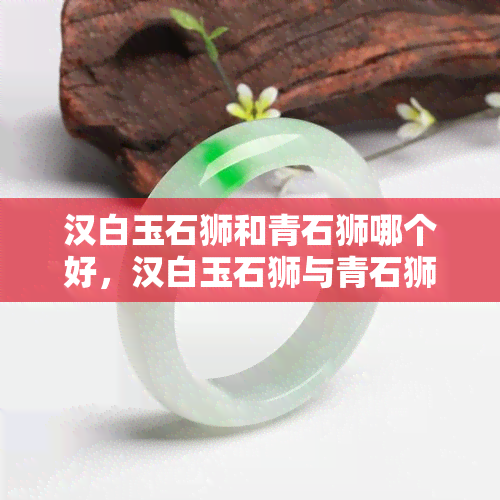 汉白玉石狮和青石狮哪个好，汉白玉石狮与青石狮：哪种更好？