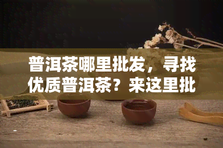 普洱茶哪里批发，寻找优质普洱茶？来这里批发！