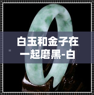 白玉和金子在一起磨黑-白玉和金子在一起磨黑了怎么办