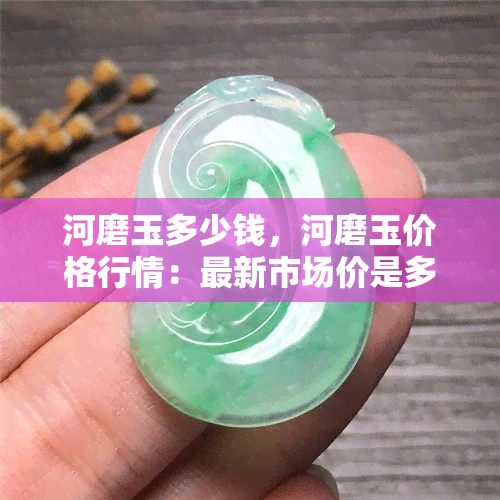 河磨玉多少钱，河磨玉价格行情：最新市场价是多少？