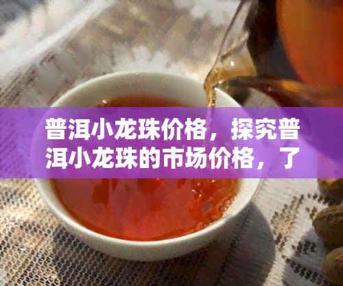 普洱小龙珠价格，探究普洱小龙珠的市场价格，了解其价值所在