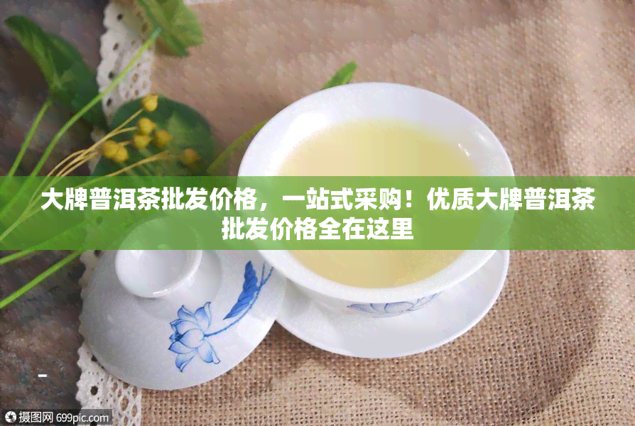 大牌普洱茶批发价格，一站式采购！优质大牌普洱茶批发价格全在这里