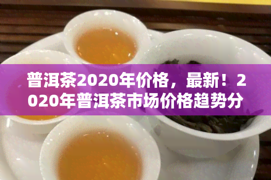 普洱茶2020年价格，最新！2020年普洱茶市场价格趋势分析