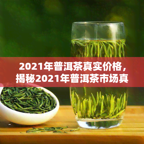 2021年普洱茶真实价格，揭秘2021年普洱茶市场真实价格，让您不再被蔽！