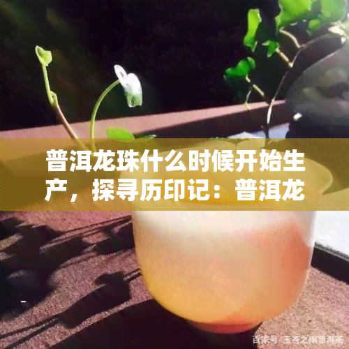 普洱龙珠什么时候开始生产，探寻历印记：普洱龙珠的起源与生产时间