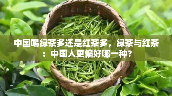 中国喝绿茶多还是红茶多，绿茶与红茶：中国人更偏好哪一种？