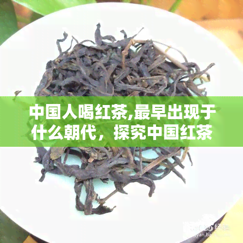 中国人喝红茶,最早出现于什么朝代，探究中国红茶的历起源：最早出现在哪个朝代？