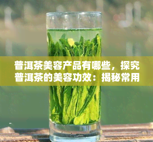 普洱茶美容产品有哪些，探究普洱茶的美容功效：揭秘常用普洱茶美容产品的种类与使用方法