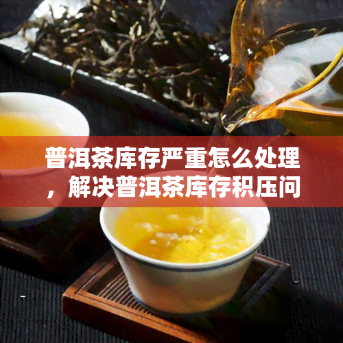 普洱茶库存严重怎么处理，解决普洱茶库存积压问题的有效策略