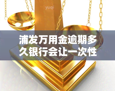 浦发万用金逾期多久银行会让一次性结清，浦发万用金逾期时间：银行会要求一次性结清吗？