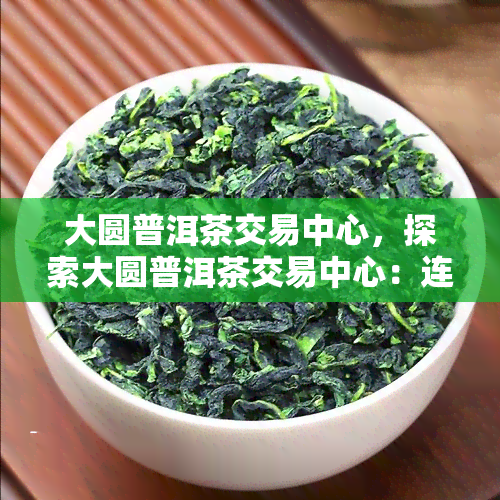 大圆普洱茶交易中心，探索大圆普洱茶交易中心：连接全球茶叶交易的新平台