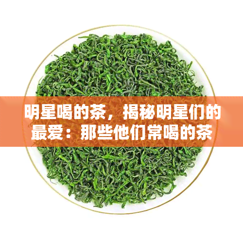 明星喝的茶，揭秘明星们的更爱：那些他们常喝的茶