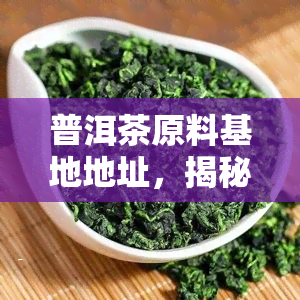 普洱茶原料基地地址，揭秘优质普洱茶的诞生地：原料基地地址解析