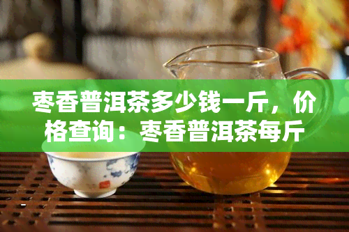 枣香普洱茶多少钱一斤，价格查询：枣香普洱茶每斤售价多少？