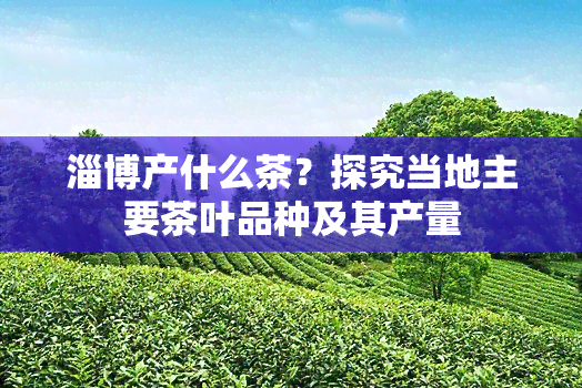 淄博产什么茶？探究当地主要茶叶品种及其产量