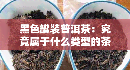 黑色罐装普洱茶：究竟属于什么类型的茶叶？