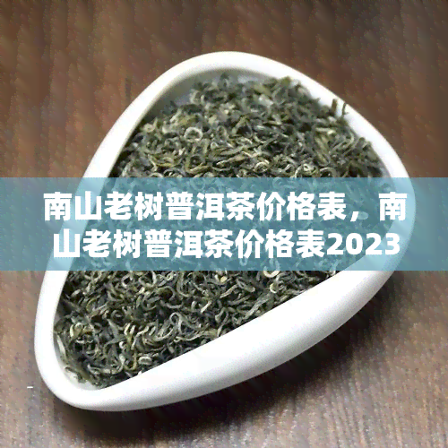 南山老树普洱茶价格表，南山老树普洱茶价格表2023最新，各种级别茶叶多少钱一斤？