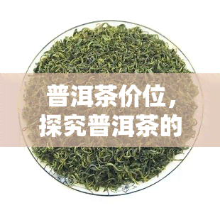 普洱茶价位，探究普洱茶的市场价值：价格区间与品质关系解析