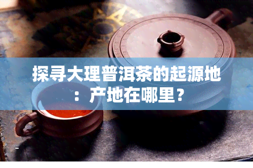 探寻大理普洱茶的起源地：产地在哪里？