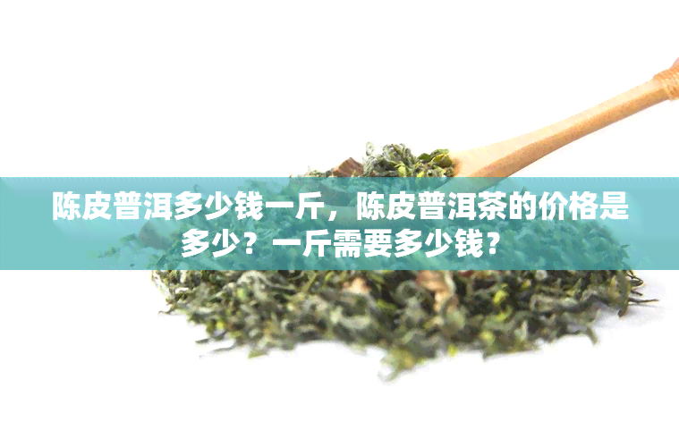 陈皮普洱多少钱一斤，陈皮普洱茶的价格是多少？一斤需要多少钱？