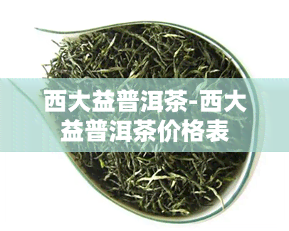 西大益普洱茶-西大益普洱茶价格表