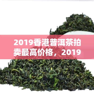2019普洱茶拍卖更高价格，2019年普洱茶拍卖创历新高，更高价格惊艳全场！