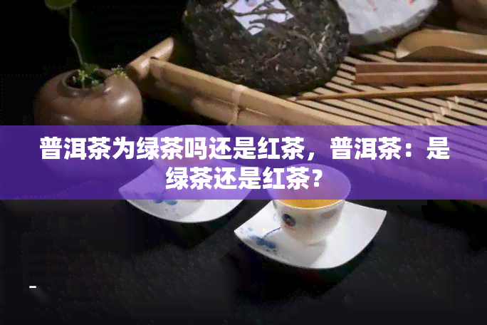 普洱茶为绿茶吗还是红茶，普洱茶：是绿茶还是红茶？