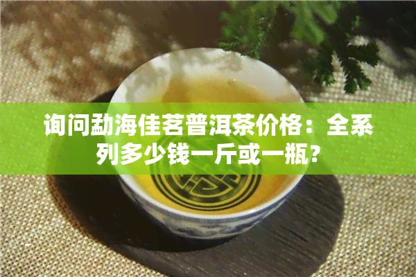 询问勐海佳茗普洱茶价格：全系列多少钱一斤或一瓶？