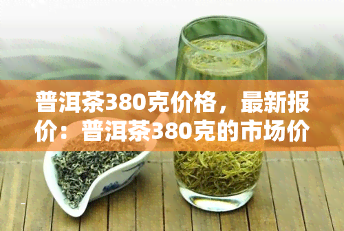 普洱茶380克价格，最新报价：普洱茶380克的市场价格是多少？