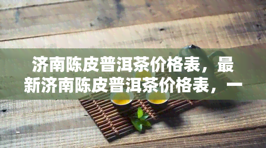 济南陈皮普洱茶价格表，最新济南陈皮普洱茶价格表，一网打尽！