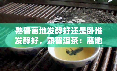 熟普离地发酵好还是卧堆发酵好，熟普洱茶：离地发酵与卧堆发酵，哪种方式更好？