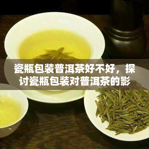 瓷瓶包装普洱茶好不好，探讨瓷瓶包装对普洱茶的影响：是否值得选择？