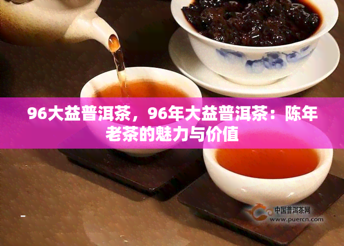 96大益普洱茶，96年大益普洱茶：陈年老茶的魅力与价值