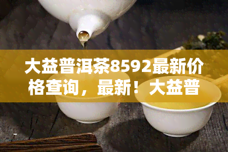 大益普洱茶8592最新价格查询，最新！大益普洱茶8592市场价格一览