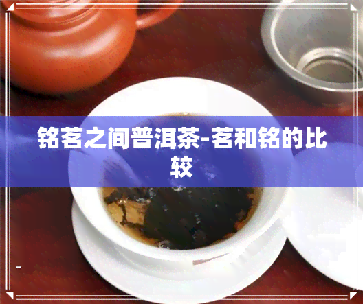 铭茗之间普洱茶-茗和铭的比较