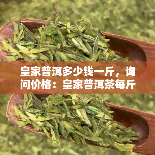 皇家普洱多少钱一斤，询问价格：皇家普洱茶每斤售价是多少？