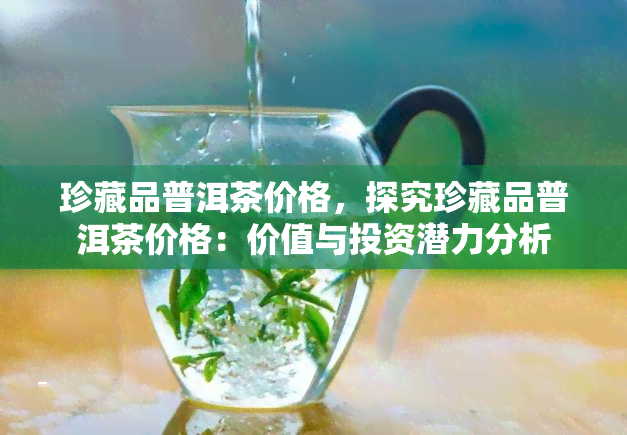 珍藏品普洱茶价格，探究珍藏品普洱茶价格：价值与投资潜力分析