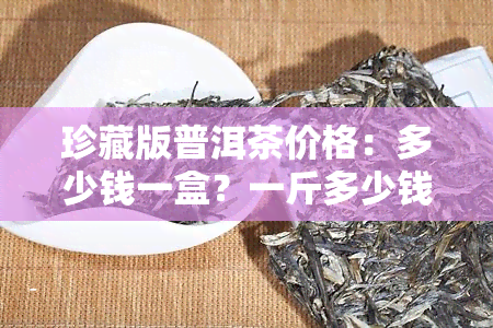 珍藏版普洱茶价格：多少钱一盒？一斤多少钱？