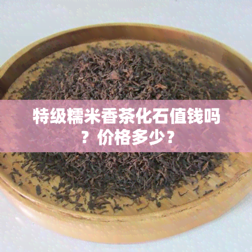 特级糯米香茶化石值钱吗？价格多少？