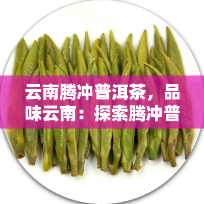 云南腾冲普洱茶，品味云南：探索腾冲普洱茶的醇厚魅力