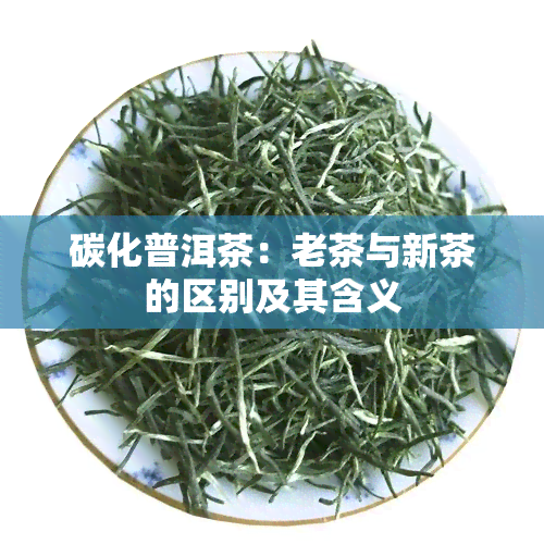 碳化普洱茶：老茶与新茶的区别及其含义