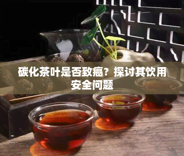 碳化茶叶是否致癌？探讨其饮用安全问题