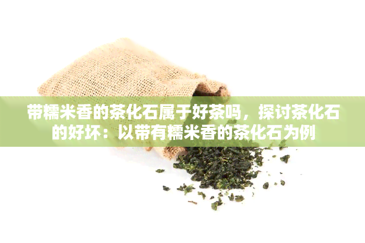 带糯米香的茶化石属于好茶吗，探讨茶化石的好坏：以带有糯米香的茶化石为例