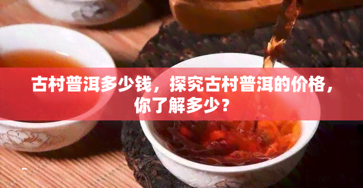 古村普洱多少钱，探究古村普洱的价格，你了解多少？