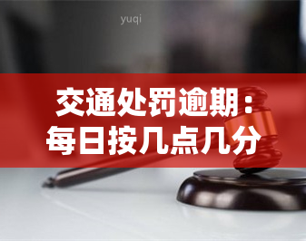 交通处罚逾期：每日按几点几分进行处罚，具体标准是多少？