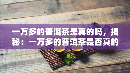 一万多的普洱茶是真的吗，揭秘：一万多的普洱茶是否真的值得购买？