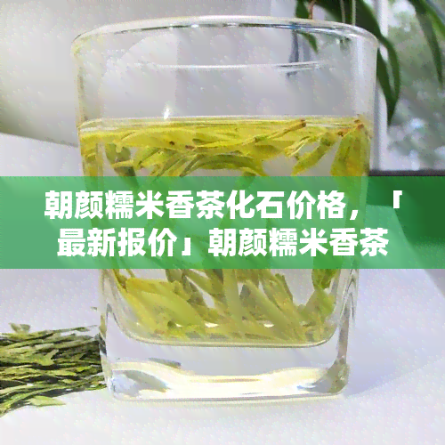 朝颜糯米香茶化石价格，「最新报价」朝颜糯米香茶化石价格多少钱一斤？全网更低价！